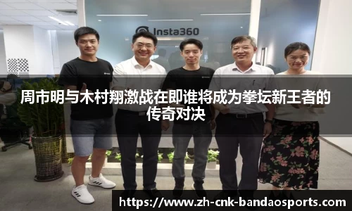 周市明与木村翔激战在即谁将成为拳坛新王者的传奇对决